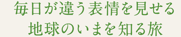 毎日が違う表情を見せる 地球のいまを知る旅