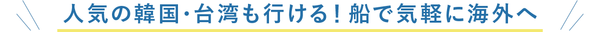 人気の韓国・台湾も行ける！船で気軽に海外へ