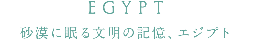 EGYPT 砂漠に眠る文明の記憶、エジプト