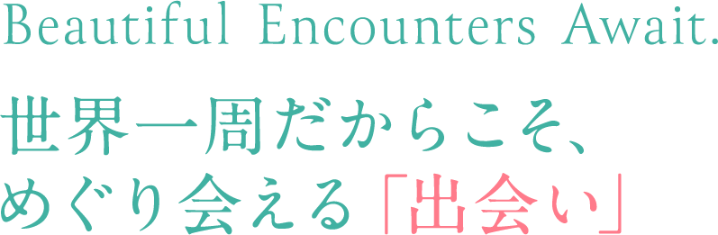 Beautiful Encounters Await.　世界一周だからこそ、 めぐり会える「出会い」
