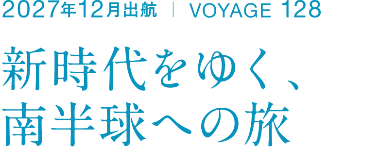 2027年12月出航 ｜ VOYAGE 128 新時代をゆく、 南半球への旅