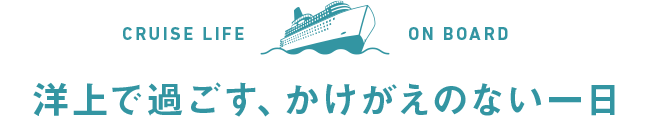 CRUISE LIFE ON BOARD 洋上で過ごす、かけがえのない一日