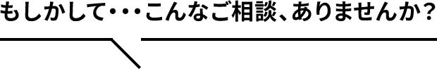 もしかして…こんなご相談、ありませんか？