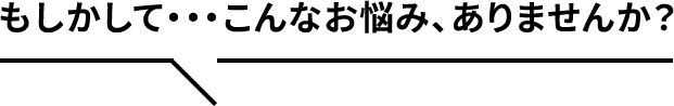 もしかして…こんなお悩み、ありませんか？