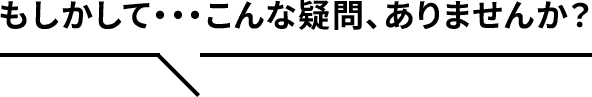もしかして…こんな疑問、ありませんか？